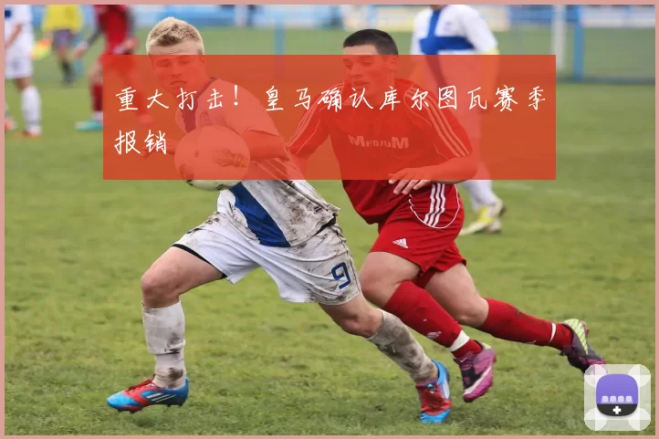 重大打击！皇马确认库尔图瓦赛季报销