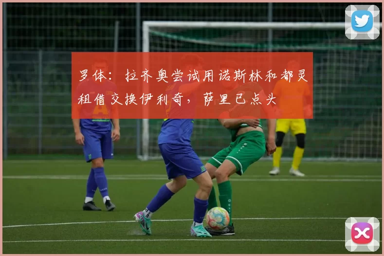 罗体：拉齐奥尝试用诺斯林和都灵租借交换伊利奇，萨里已点头